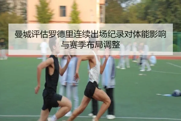 曼城评估罗德里连续出场纪录对体能影响与赛季布局调整