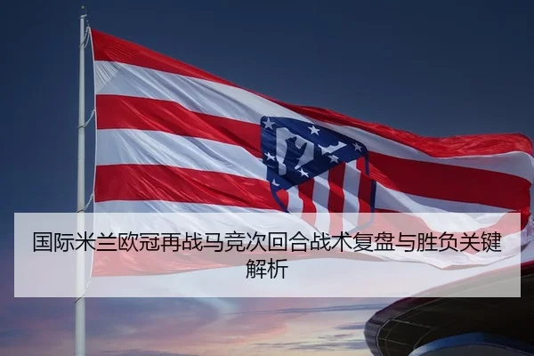 国际米兰欧冠再战马竞次回合战术复盘与胜负关键解析